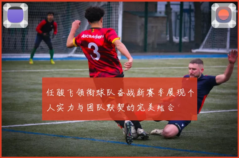 任骏飞领衔球队奋战新赛季展现个人实力与团队默契的完美结合