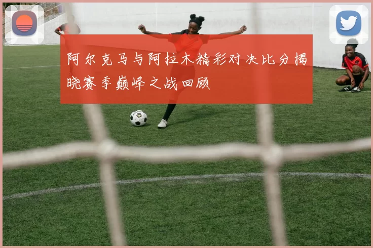 阿尔克马与阿拉木精彩对决比分揭晓赛季巅峰之战回顾
