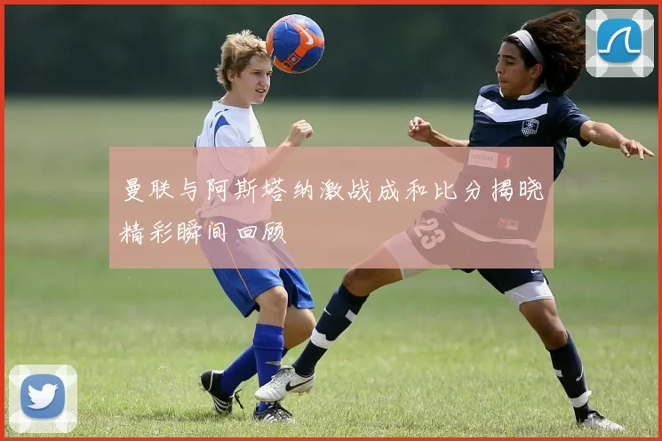 曼联与阿斯塔纳激战成和比分揭晓精彩瞬间回顾