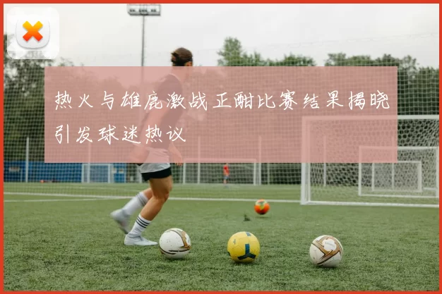 热火与雄鹿激战正酣比赛结果揭晓引发球迷热议