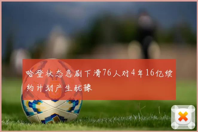 哈登状态急剧下滑76人对4年16亿续约计划产生犹豫