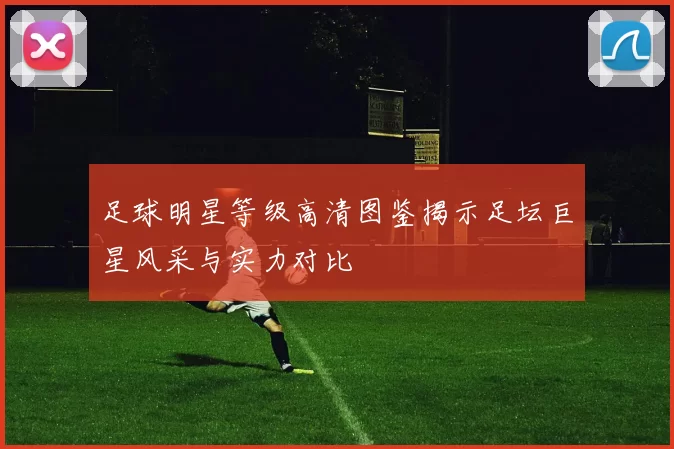 足球明星等级高清图鉴揭示足坛巨星风采与实力对比