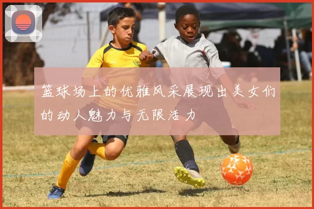 篮球场上的优雅风采展现出美女们的动人魅力与无限活力